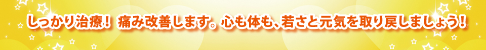 しっかり治療! 痛み改善します。 心も体も、若さと元気を取り戻しましょう! しっかり治療! 痛み改善します。 心も体も、若さと元気を取り戻しましょう!